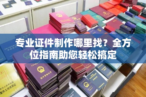 西沙专业证件制作哪里找？全方位指南助您轻松搞定