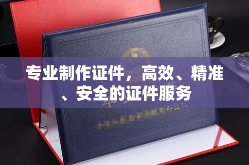 西沙专业制作证件，高效、精准、安全的证件服务