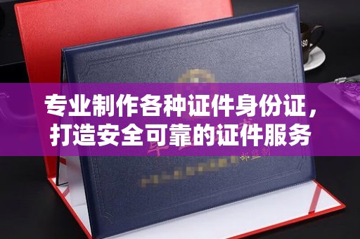 西沙专业制作各种证件身份证，打造安全可靠的证件服务